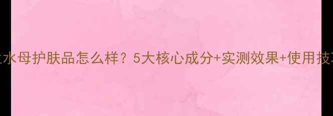 图片 俪兰水母护肤品怎么样？5大核心成分+实测效果+使用技巧全