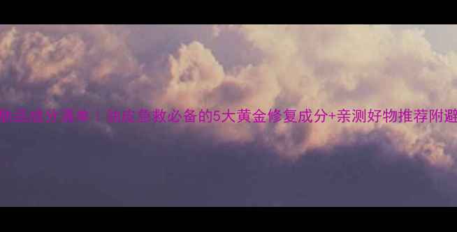 图片 修复油护肤品成分清单｜油皮急救必备的5大黄金修复成分+亲测好物推荐附避雷指南🌟