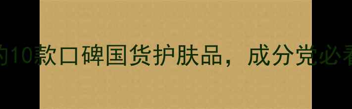 图片 值得入手的10款口碑国货护肤品，成分党必看选购指南