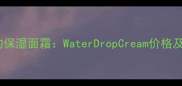 图片 值得关注的保湿面霜：WaterDropCream价格及功效深度1