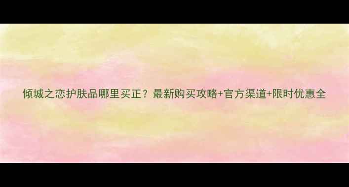 图片 倾城之恋护肤品哪里买正？最新购买攻略+官方渠道+限时优惠全