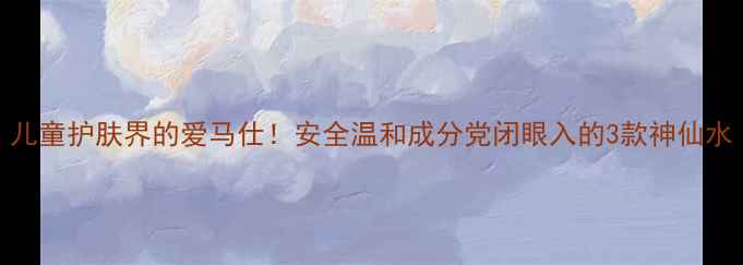 图片 儿童护肤界的爱马仕！安全温和成分党闭眼入的3款神仙水