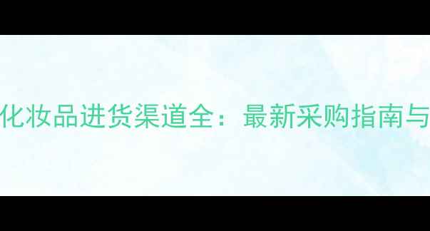 图片 全球大牌化妆品进货渠道全：最新采购指南与避坑攻略