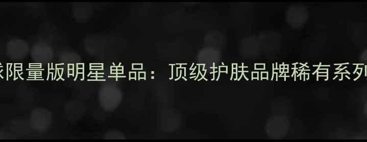 图片 全球限量版明星单品：顶级护肤品牌稀有系列全1