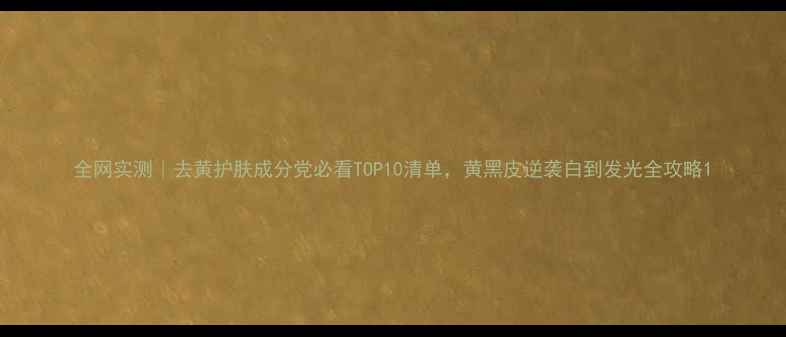图片 全网实测｜去黄护肤成分党必看TOP10清单，黄黑皮逆袭白到发光全攻略1