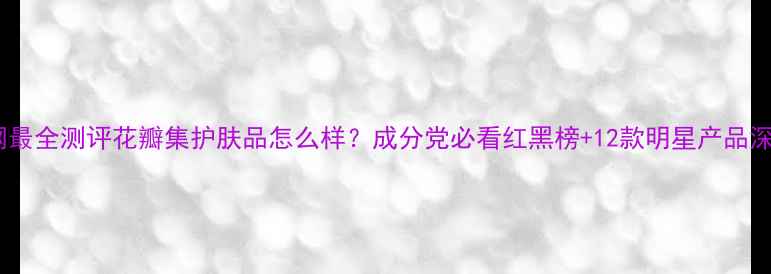 图片 全网最全测评花瓣集护肤品怎么样？成分党必看红黑榜+12款明星产品深度1
