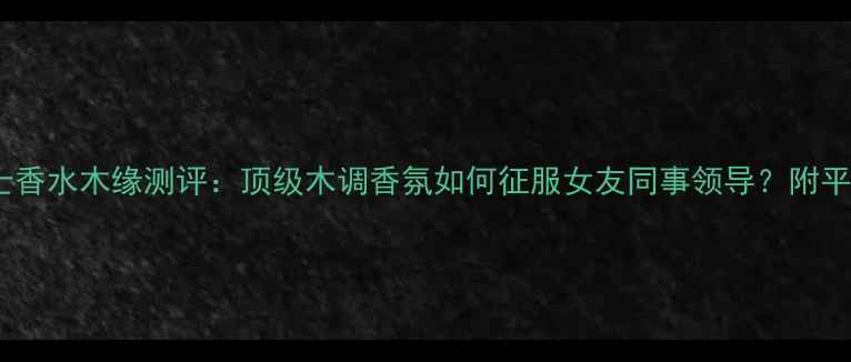 图片 全网爆款男士香水木缘测评：顶级木调香氛如何征服女友同事领导？附平价替代方案2