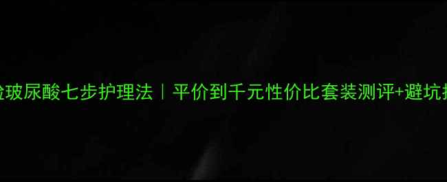 图片 全脸玻尿酸七步护理法｜平价到千元性价比套装测评+避坑指南