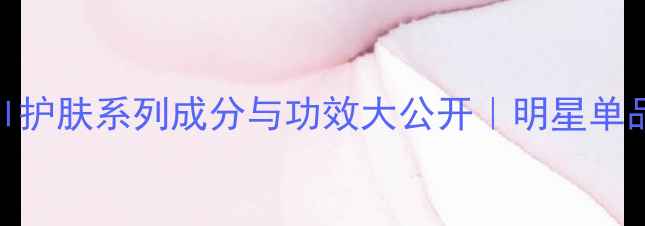 图片 全：Chanel护肤系列成分与功效大公开｜明星单品使用指南