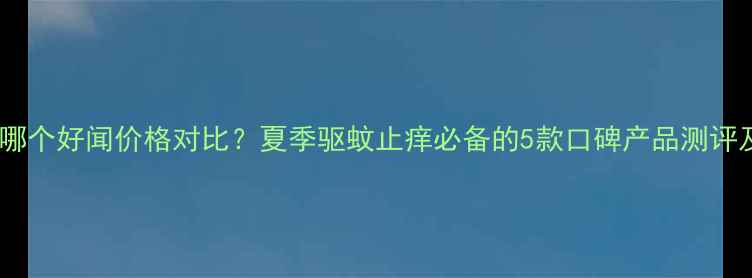 图片 六神花露水哪个好闻价格对比？夏季驱蚊止痒必备的5款口碑产品测评及选购指南2