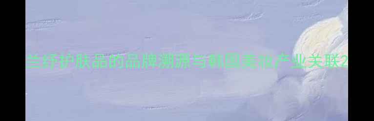 图片 兰纾护肤品的品牌溯源与韩国美妆产业关联2