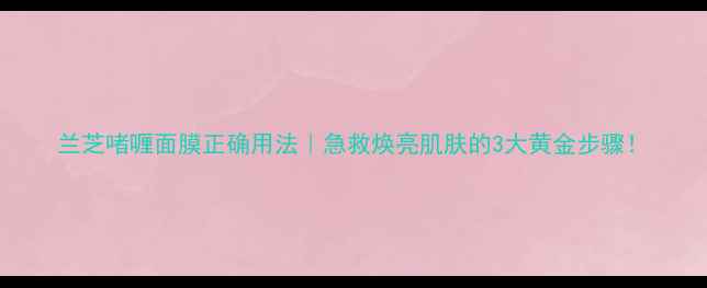 图片 兰芝啫喱面膜正确用法｜急救焕亮肌肤的3大黄金步骤！