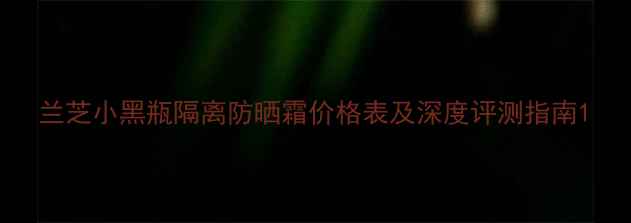 图片 兰芝小黑瓶隔离防晒霜价格表及深度评测指南1
