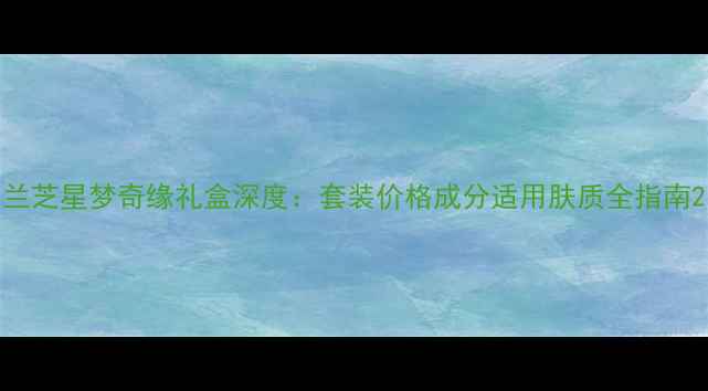 图片 兰芝星梦奇缘礼盒深度：套装价格成分适用肤质全指南2