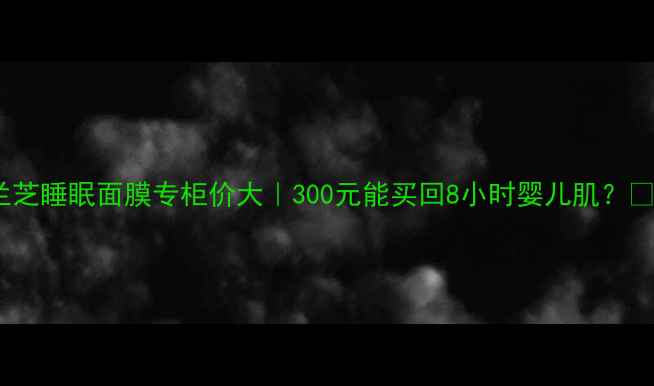 图片 兰芝睡眠面膜专柜价大｜300元能买回8小时婴儿肌？✨1