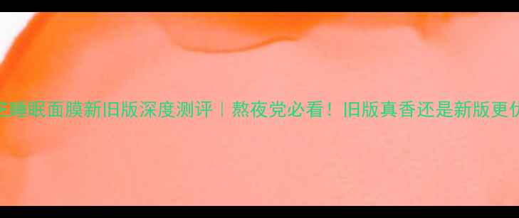 图片 兰芝睡眠面膜新旧版深度测评｜熬夜党必看！旧版真香还是新版更优？