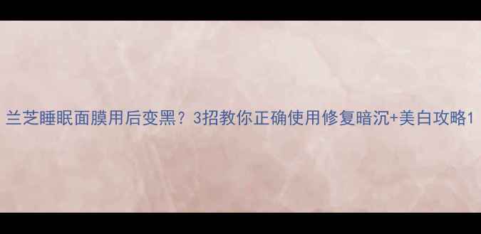 图片 兰芝睡眠面膜用后变黑？3招教你正确使用修复暗沉+美白攻略1