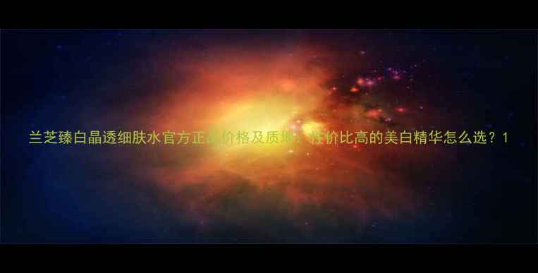图片 兰芝臻白晶透细肤水官方正品价格及质地：性价比高的美白精华怎么选？1