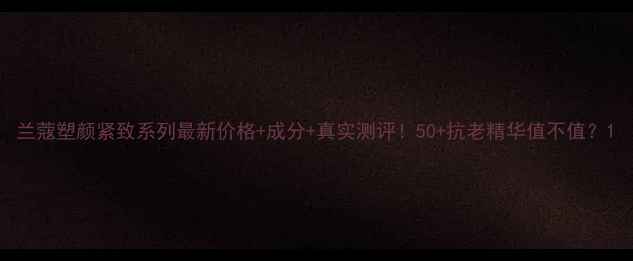 图片 兰蔻塑颜紧致系列最新价格+成分+真实测评！50+抗老精华值不值？1