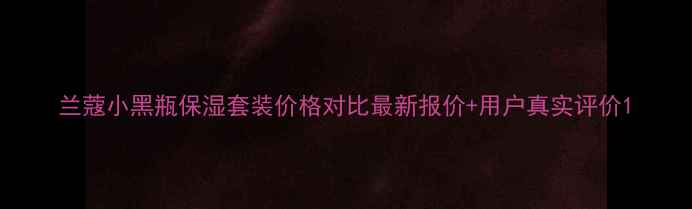 图片 兰蔻小黑瓶保湿套装价格对比最新报价+用户真实评价1
