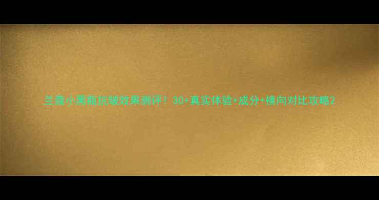 图片 兰蔻小黑瓶抗皱效果测评！30+真实体验+成分+横向对比攻略2