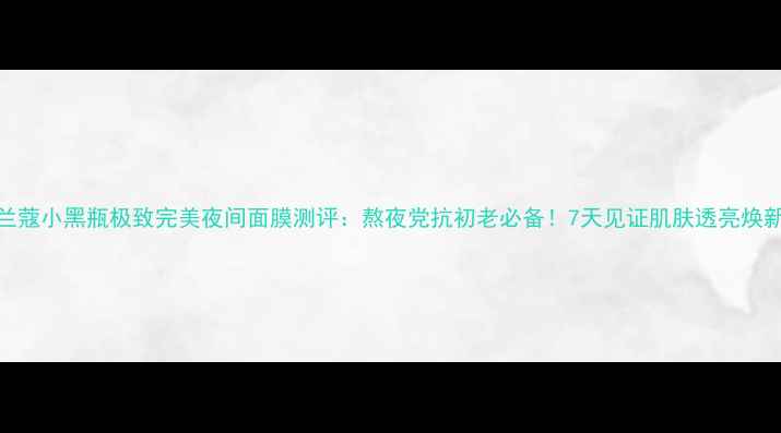 图片 兰蔻小黑瓶极致完美夜间面膜测评：熬夜党抗初老必备！7天见证肌肤透亮焕新