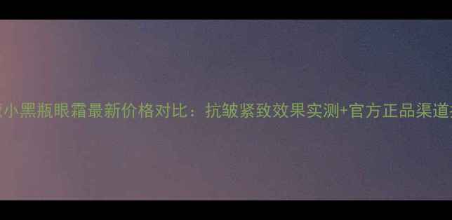 图片 兰蔻小黑瓶眼霜最新价格对比：抗皱紧致效果实测+官方正品渠道推荐