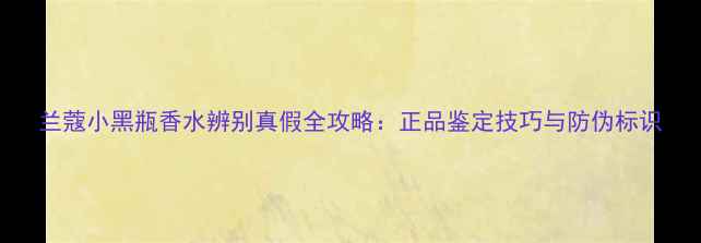 图片 兰蔻小黑瓶香水辨别真假全攻略：正品鉴定技巧与防伪标识