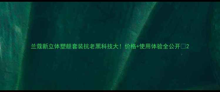 图片 兰蔻新立体塑颜套装抗老黑科技大！价格+使用体验全公开🔥2