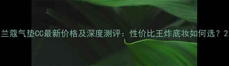 图片 兰蔻气垫CC最新价格及深度测评：性价比王炸底妆如何选？2