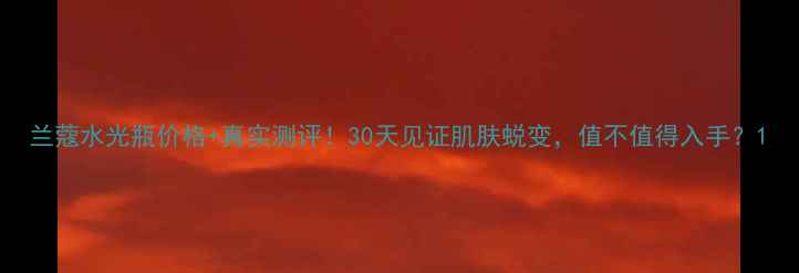 图片 兰蔻水光瓶价格+真实测评！30天见证肌肤蜕变，值不值得入手？1