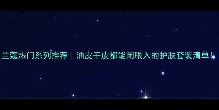 图片 兰蔻热门系列推荐｜油皮干皮都能闭眼入的护肤套装清单！
