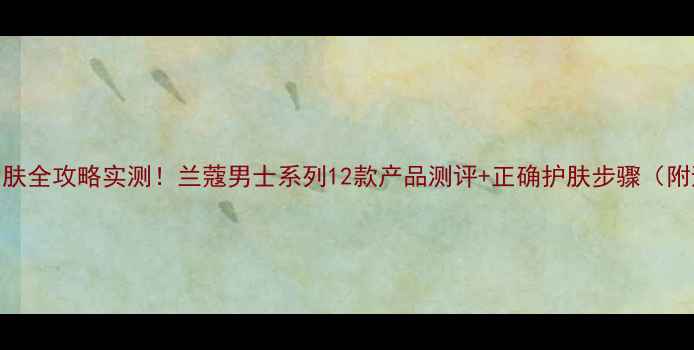 图片 兰蔻男士护肤全攻略实测！兰蔻男士系列12款产品测评+正确护肤步骤（附避坑指南）