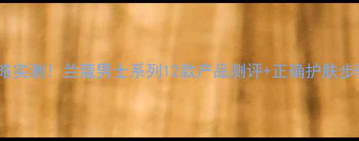 图片 兰蔻男士护肤全攻略实测！兰蔻男士系列12款产品测评+正确护肤步骤（附避坑指南）1