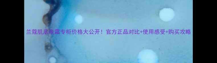 图片 兰蔻肌底晚霜专柜价格大公开！官方正品对比+使用感受+购买攻略