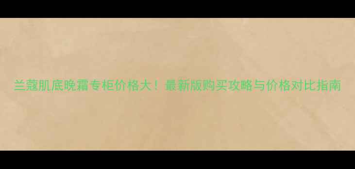 图片 兰蔻肌底晚霜专柜价格大！最新版购买攻略与价格对比指南