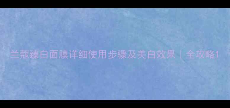 图片 兰蔻臻白面膜详细使用步骤及美白效果｜全攻略1