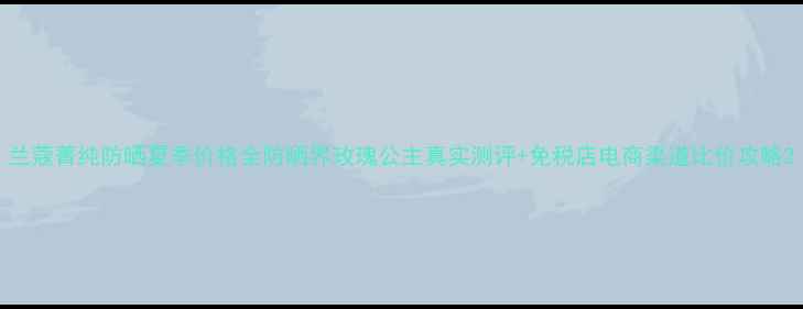 图片 兰蔻菁纯防晒夏季价格全防晒界玫瑰公主真实测评+免税店电商渠道比价攻略2