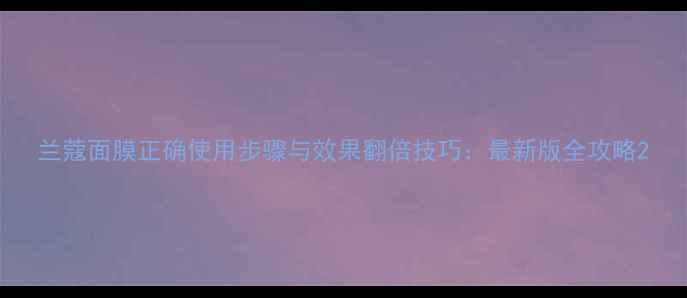 图片 兰蔻面膜正确使用步骤与效果翻倍技巧：最新版全攻略2