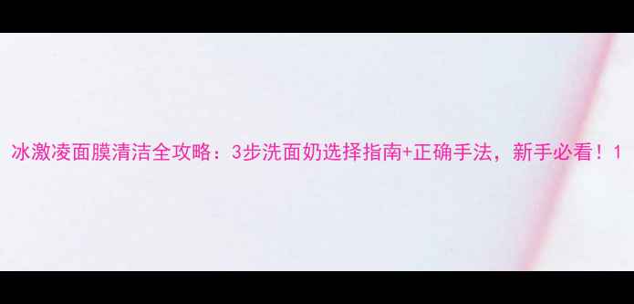 图片 冰激凌面膜清洁全攻略：3步洗面奶选择指南+正确手法，新手必看！1