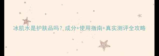 图片 冰肌水是护肤品吗？成分+使用指南+真实测评全攻略