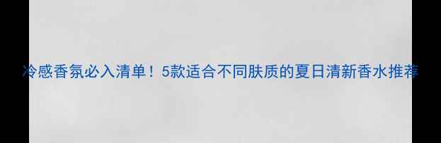 图片 冷感香氛必入清单！5款适合不同肤质的夏日清新香水推荐