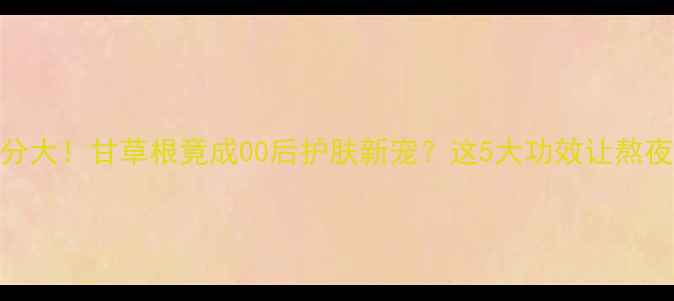 图片 冷门国货成分大！甘草根竟成00后护肤新宠？这5大功效让熬夜脸逆袭发光