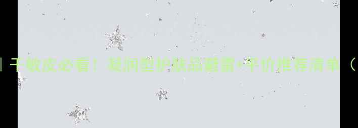 图片 凝露保湿大｜干敏皮必看！凝润型护肤品避雷+平价推荐清单（附成分表）2