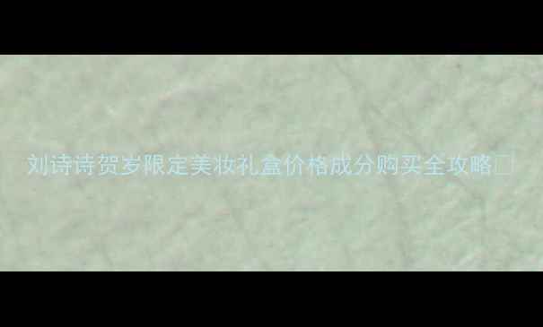 图片 刘诗诗贺岁限定美妆礼盒价格成分购买全攻略💄