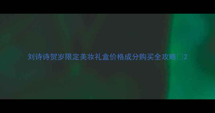 图片 刘诗诗贺岁限定美妆礼盒价格成分购买全攻略💄2