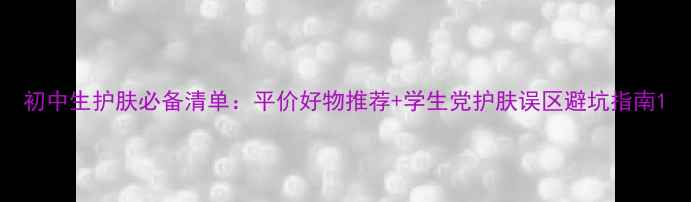 图片 初中生护肤必备清单：平价好物推荐+学生党护肤误区避坑指南1