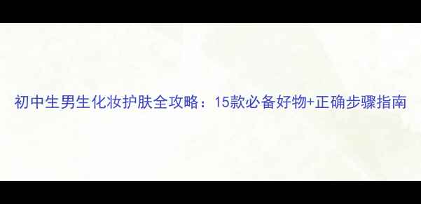 图片 初中生男生化妆护肤全攻略：15款必备好物+正确步骤指南