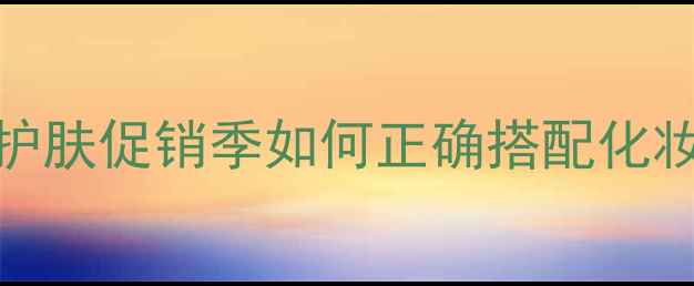 图片 化妆人必看！护肤促销季如何正确搭配化妆活动避坑指南