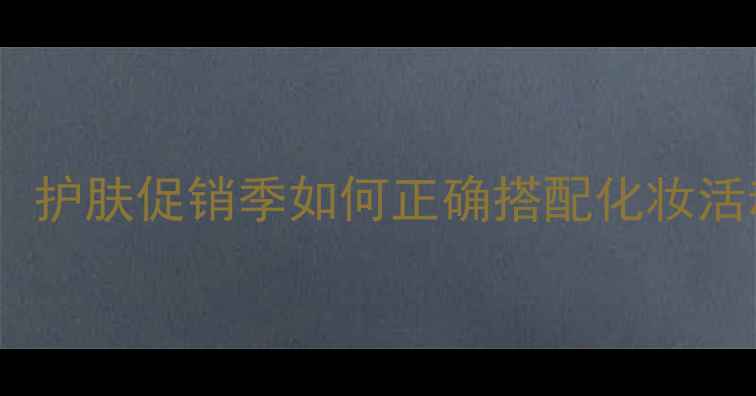 图片 化妆人必看！护肤促销季如何正确搭配化妆活动避坑指南1